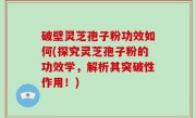 破壁灵芝孢子粉功效如何(探究灵芝孢子粉的功效学，解析其突破性作用！)