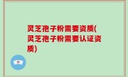灵芝孢子粉需要资质(灵芝孢子粉需要认证资质)