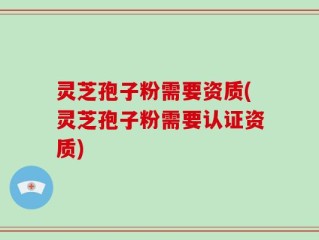 灵芝孢子粉需要资质(灵芝孢子粉需要认证资质)