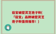 菇宝破壁灵芝孢子粉(「菇宝」品牌破壁灵芝孢子粉值得推荐！)