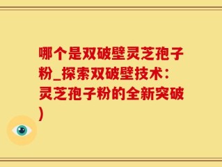 哪个是双破壁灵芝孢子粉_探索双破壁技术：灵芝孢子粉的全新突破)