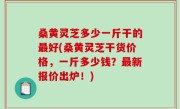 桑黄灵芝多少一斤干的最好(桑黄灵芝干货价格，一斤多少钱？最新报价出炉！)