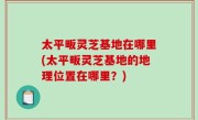 太平畈灵芝基地在哪里(太平畈灵芝基地的地理位置在哪里？)