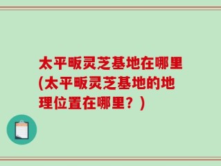 太平畈灵芝基地在哪里(太平畈灵芝基地的地理位置在哪里？)