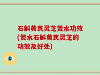 石斛黄芪灵芝煲水功效(煲水石斛黄芪灵芝的功效及好处)