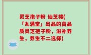 灵芝孢子粉 仙芝楼(「丸满堂」出品的高品质灵芝孢子粉，滋补养生，养生不二选择)