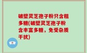 破壁灵芝孢子粉只含粗多糖(破壁灵芝孢子粉含丰富多糖，免受杂质干扰)