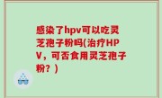 感染了hpv可以吃灵芝孢子粉吗(治疗HPV，可否食用灵芝孢子粉？)