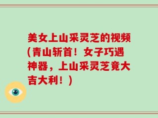 美女上山采灵芝的视频(青山斩首！女子巧遇神器，上山采灵芝竟大吉大利！)
