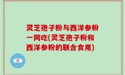 灵芝孢子粉与西洋参粉一同吃(灵芝孢子粉和西洋参粉的联合食用)