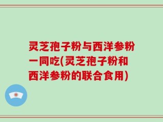 灵芝孢子粉与西洋参粉一同吃(灵芝孢子粉和西洋参粉的联合食用)