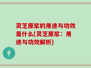 灵芝原浆的用途与功效是什么(灵芝原浆：用途与功效解析)