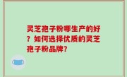 灵芝孢子粉哪生产的好？如何选择优质的灵芝孢子粉品牌？