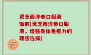 灵芝西洋参口服液  饭前(灵芝西洋参口服液，增强身体免疫力的理想选择)
