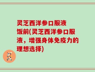 灵芝西洋参口服液  饭前(灵芝西洋参口服液，增强身体免疫力的理想选择)