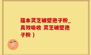 蕴本灵芝破壁孢子粉_高效吸收 灵芝破壁孢子粉 )