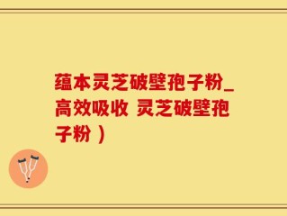蕴本灵芝破壁孢子粉_高效吸收 灵芝破壁孢子粉 )