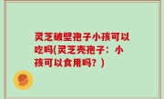 灵芝破壁孢子小孩可以吃吗(灵芝壳孢子：小孩可以食用吗？)