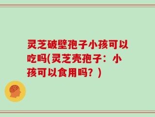 灵芝破壁孢子小孩可以吃吗(灵芝壳孢子：小孩可以食用吗？)
