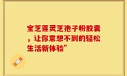 宝芝莲灵芝孢子粉胶囊,让你意想不到的轻松生活新体验”