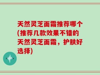 天然灵芝面霜推荐哪个(推荐几款效果不错的天然灵芝面霜，护肤好选择)
