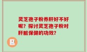 灵芝孢子粉养肝好不好呢？探讨灵芝孢子粉对肝脏保健的功效？