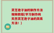 灵芝孢子油的制作方法视频教程(学习制作纯天然灵芝孢子油的简易方法！)