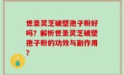 世圣灵芝破壁孢子粉好吗？解析世圣灵芝破壁孢子粉的功效与副作用？