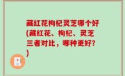 藏红花枸杞灵芝哪个好(藏红花、枸杞、灵芝三者对比，哪种更好？)