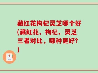藏红花枸杞灵芝哪个好(藏红花、枸杞、灵芝三者对比，哪种更好？)
