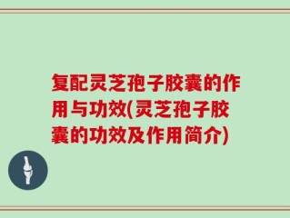 复配灵芝孢子胶囊的作用与功效(灵芝孢子胶囊的功效及作用简介)