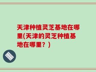 天津种植灵芝基地在哪里(天津的灵芝种植基地在哪里？)
