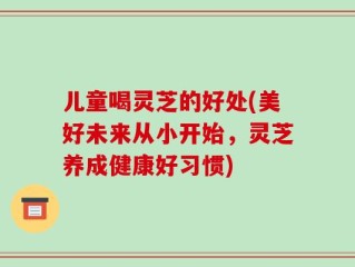 儿童喝灵芝的好处(美好未来从小开始，灵芝养成健康好习惯)
