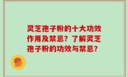 灵芝孢子粉的十大功效作用及禁忌？了解灵芝孢子粉的功效与禁忌？