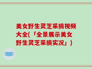 美女野生灵芝采摘视频大全(「全景展示美女野生灵芝采摘实况」)