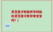灵芝孢子粉能怀孕吗能吃灵芝孢子粉孕育宝宝吗？)