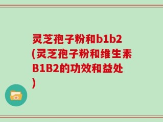 灵芝孢子粉和b1b2(灵芝孢子粉和维生素B1B2的功效和益处)