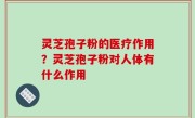 灵芝孢子粉的医疗作用？灵芝孢子粉对人体有什么作用
