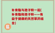 补骨脂与孢子粉一起(补骨脂和孢子粉——有益于健康的天然草药组合)