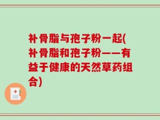 补骨脂与孢子粉一起(补骨脂和孢子粉——有益于健康的天然草药组合)
