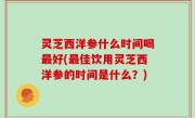 灵芝西洋参什么时间喝最好(最佳饮用灵芝西洋参的时间是什么？)