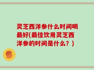灵芝西洋参什么时间喝最好(最佳饮用灵芝西洋参的时间是什么？)