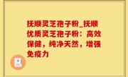 抚顺灵芝孢子粉_抚顺优质灵芝孢子粉：高效保健，纯净天然，增强免疫力