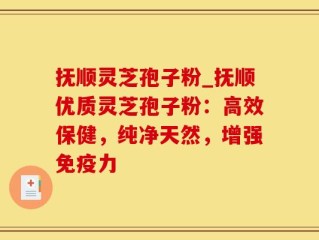 抚顺灵芝孢子粉_抚顺优质灵芝孢子粉：高效保健，纯净天然，增强免疫力