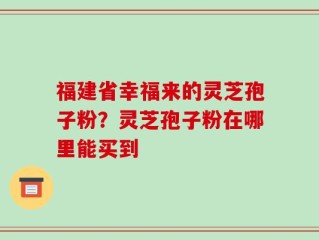 福建省幸福来的灵芝孢子粉？灵芝孢子粉在哪里能买到