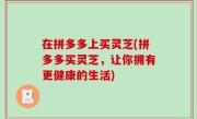 在拼多多上买灵芝(拼多多买灵芝，让你拥有更健康的生活)