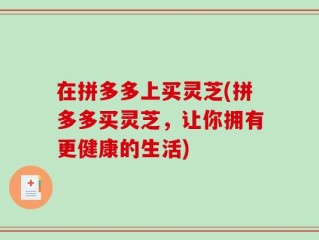 在拼多多上买灵芝(拼多多买灵芝，让你拥有更健康的生活)