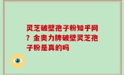 灵芝破壁孢子粉知乎网？金奥力牌破壁灵芝孢子粉是真的吗
