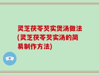 灵芝茯苓芡实煲汤做法(灵芝茯苓芡实汤的简易制作方法)