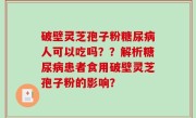 破壁灵芝孢子粉糖尿病人可以吃吗？？解析糖尿病患者食用破壁灵芝孢子粉的影响？